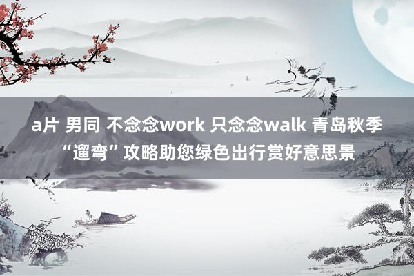 a片 男同 不念念work 只念念walk 青岛秋季“遛弯”攻略助您绿色出行赏好意思景