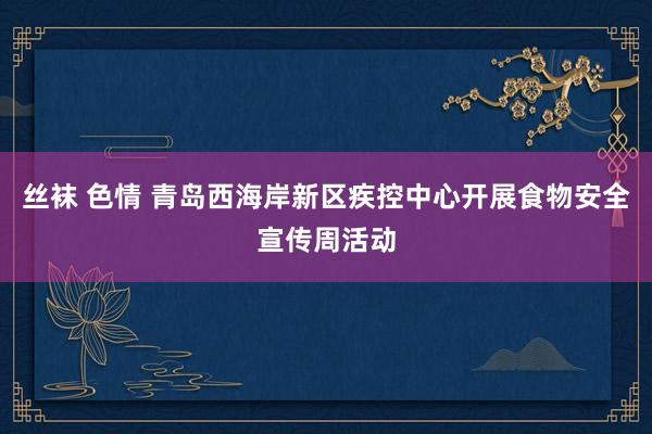 丝袜 色情 青岛西海岸新区疾控中心开展食物安全宣传周活动
