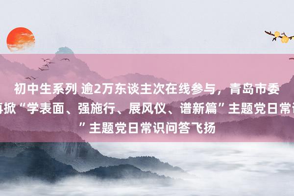 初中生系列 逾2万东谈主次在线参与，青岛市委金融工委再掀“学表面、强施行、展风仪、谱新篇”主题党日常识问答飞扬