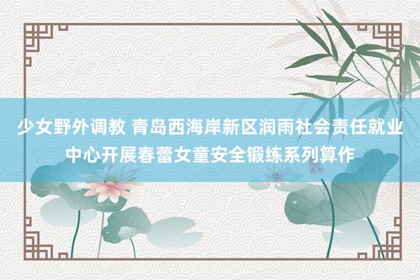 少女野外调教 青岛西海岸新区润雨社会责任就业中心开展春蕾女童安全锻练系列算作