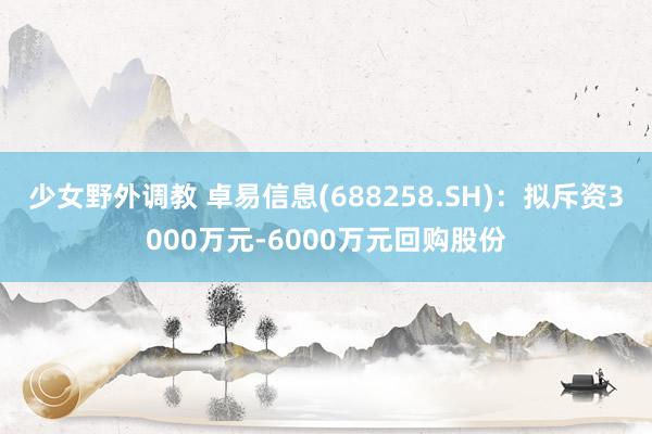少女野外调教 卓易信息(688258.SH)：拟斥资3000万元-6000万元回购股份