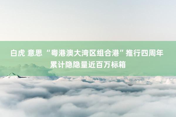 白虎 意思 “粤港澳大湾区组合港”推行四周年 累计隐隐量近百万标箱