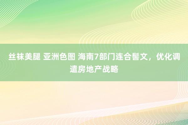 丝袜美腿 亚洲色图 海南7部门连合髻文，优化调遣房地产战略