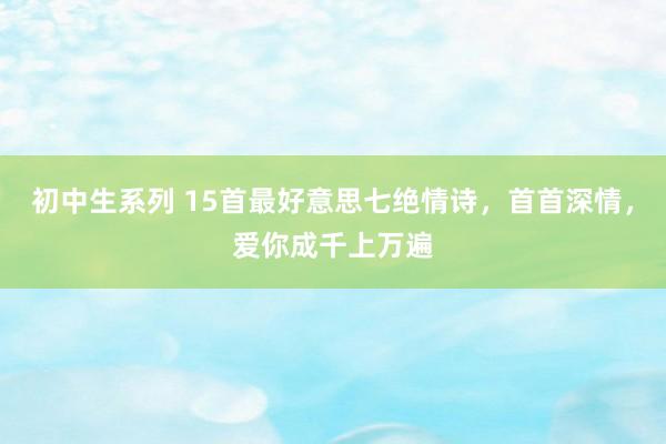 初中生系列 15首最好意思七绝情诗，首首深情，爱你成千上万遍