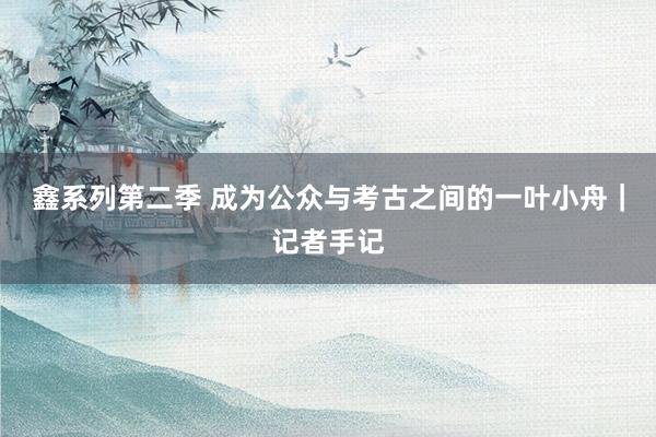鑫系列第二季 成为公众与考古之间的一叶小舟｜记者手记