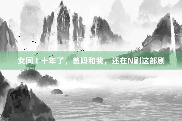 女同 t 十年了，爸妈和我，还在N刷这部剧