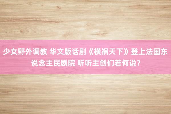 少女野外调教 华文版话剧《横祸天下》登上法国东说念主民剧院 听听主创们若何说？
