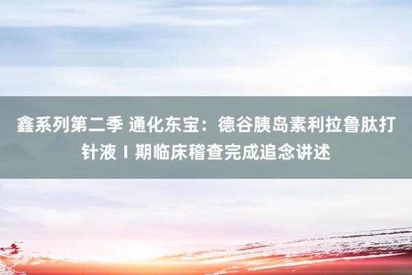 鑫系列第二季 通化东宝：德谷胰岛素利拉鲁肽打针液Ⅰ期临床稽查完成追念讲述