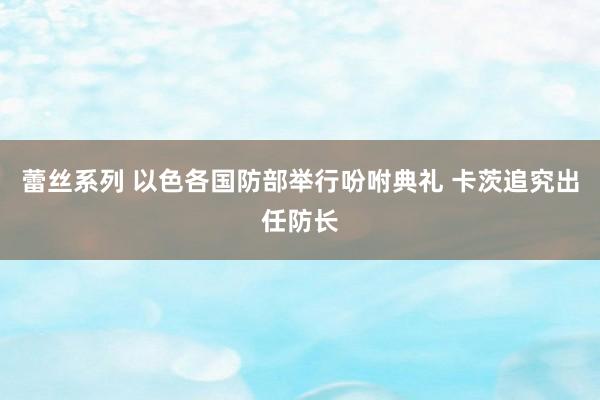 蕾丝系列 以色各国防部举行吩咐典礼 卡茨追究出任防长