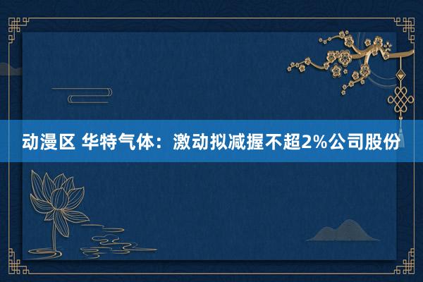 动漫区 华特气体：激动拟减握不超2%公司股份
