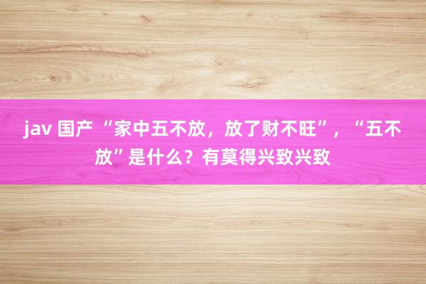 jav 国产 “家中五不放，放了财不旺”，“五不放”是什么？有莫得兴致兴致