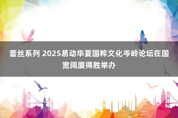 蕾丝系列 2025易动华夏国粹文化岑岭论坛在国宽阔厦得胜举办