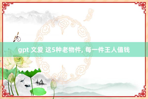 gpt 文爱 这5种老物件， 每一件王人值钱