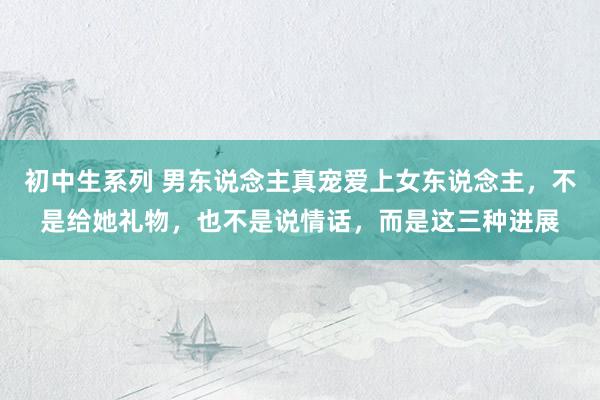初中生系列 男东说念主真宠爱上女东说念主，不是给她礼物，也不是说情话，而是这三种进展