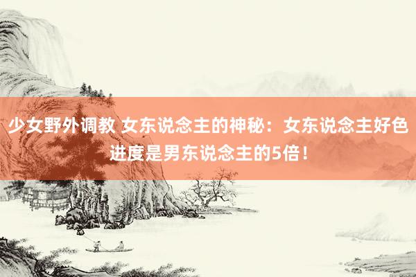 少女野外调教 女东说念主的神秘：女东说念主好色进度是男东说念主的5倍！