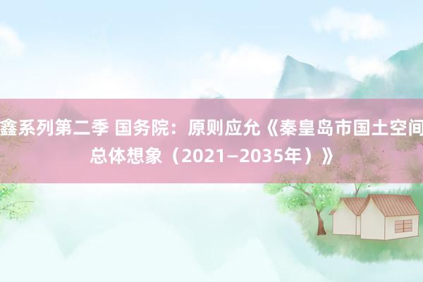 鑫系列第二季 国务院：原则应允《秦皇岛市国土空间总体想象（2021—2035年）》