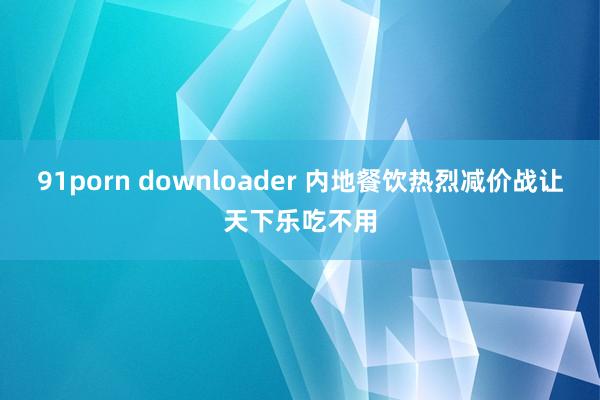 91porn downloader 内地餐饮热烈减价战让天下乐吃不用