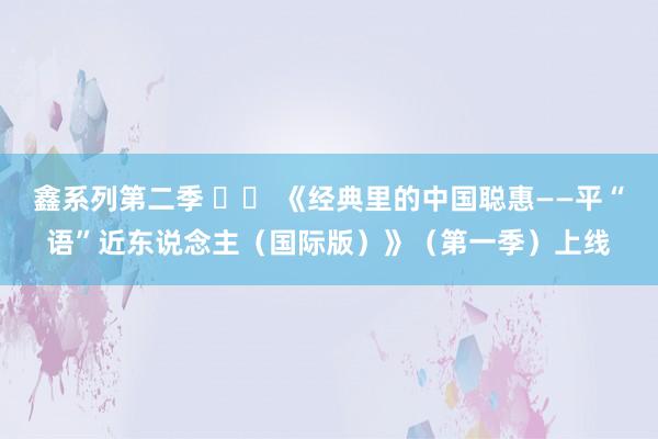 鑫系列第二季 		 《经典里的中国聪惠——平“语”近东说念主（国际版）》（第一季）上线
