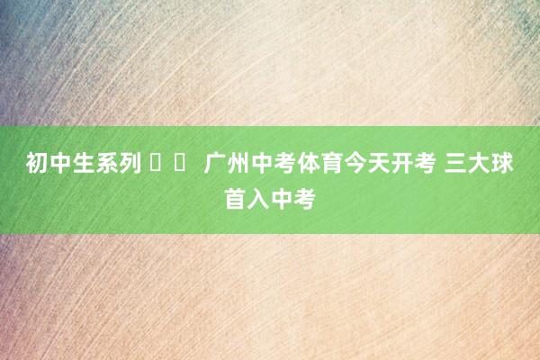 初中生系列 		 广州中考体育今天开考 三大球首入中考
