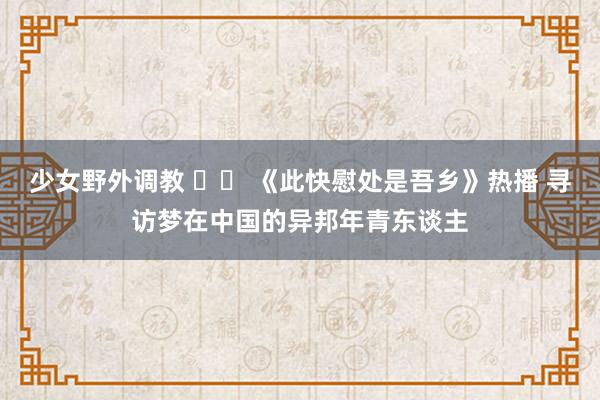 少女野外调教 		 《此快慰处是吾乡》热播 寻访梦在中国的异邦年青东谈主