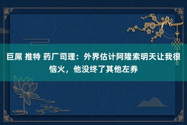 巨屌 推特 药厂司理：外界估计阿隆索明天让我很恼火，他没终了其他左券