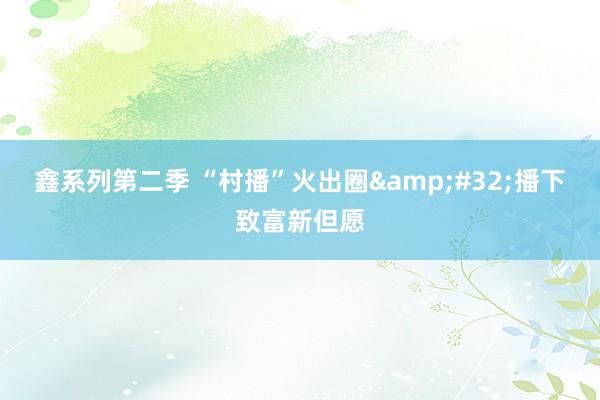 鑫系列第二季 “村播”火出圈&#32;播下致富新但愿