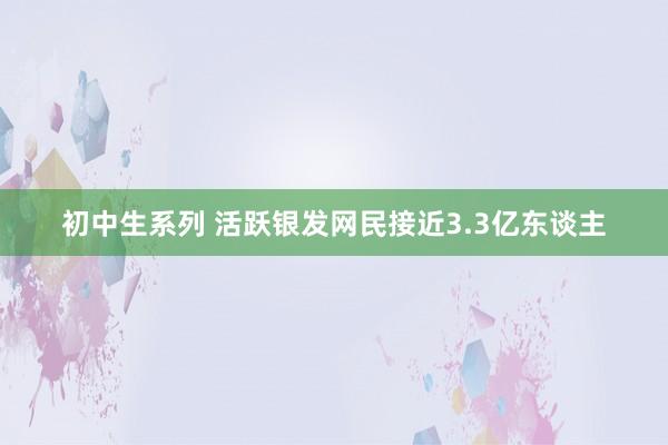 初中生系列 活跃银发网民接近3.3亿东谈主