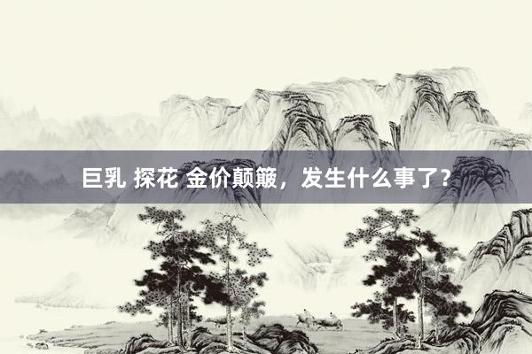 巨乳 探花 金价颠簸，发生什么事了？