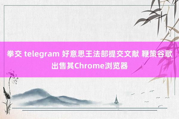 拳交 telegram 好意思王法部提交文献 鞭策谷歌出售其Chrome浏览器