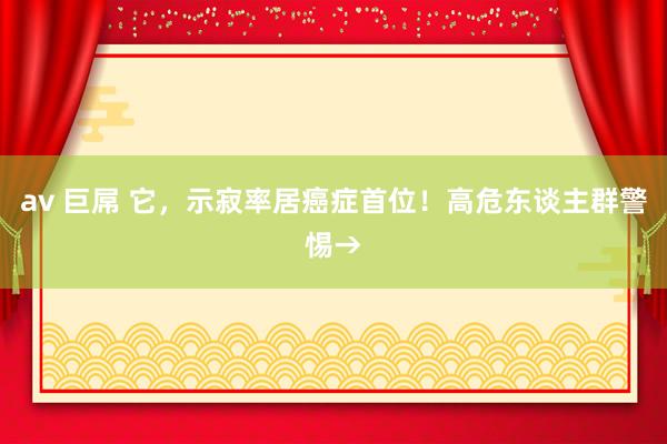 av 巨屌 它，示寂率居癌症首位！高危东谈主群警惕→