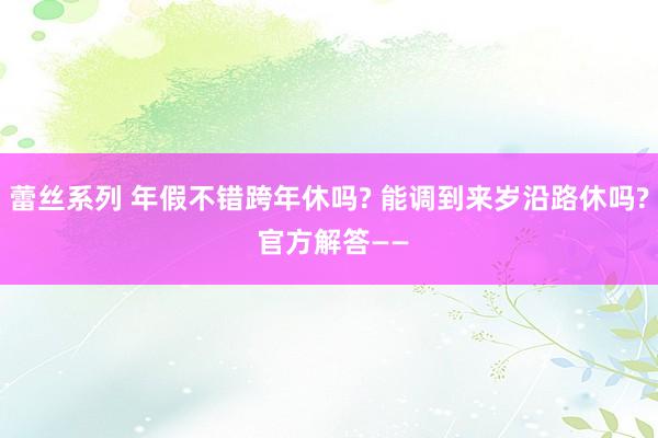 蕾丝系列 年假不错跨年休吗? 能调到来岁沿路休吗? 官方解答——