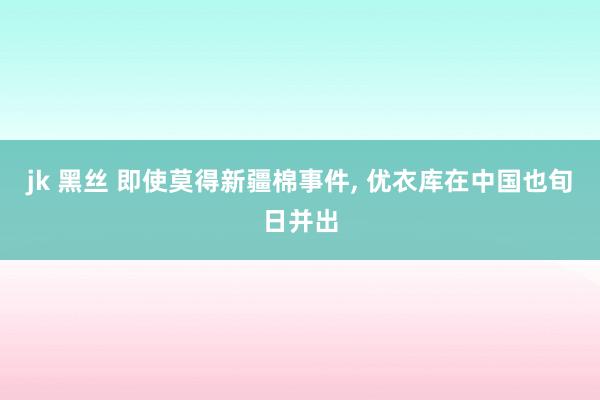 jk 黑丝 即使莫得新疆棉事件， 优衣库在中国也旬日并出