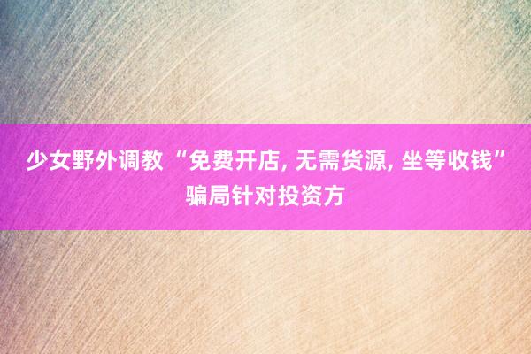 少女野外调教 “免费开店， 无需货源， 坐等收钱”骗局针对投资方