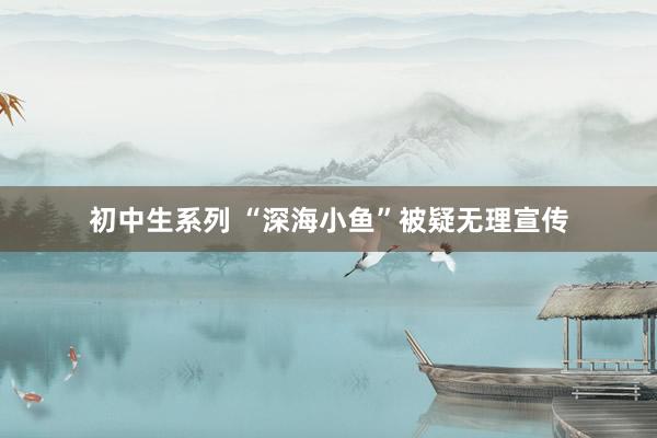 初中生系列 “深海小鱼”被疑无理宣传
