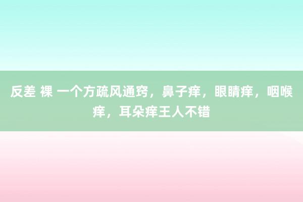 反差 裸 一个方疏风通窍，鼻子痒，眼睛痒，咽喉痒，耳朵痒王人不错
