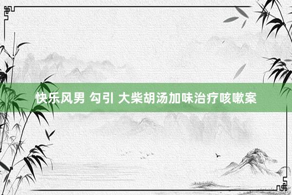 快乐风男 勾引 大柴胡汤加味治疗咳嗽案
