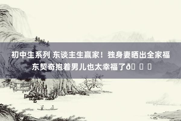 初中生系列 东谈主生赢家！独身妻晒出全家福 东契奇抱着男儿也太幸福了😘