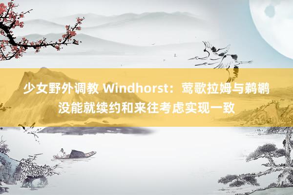 少女野外调教 Windhorst：莺歌拉姆与鹈鹕没能就续约和来往考虑实现一致