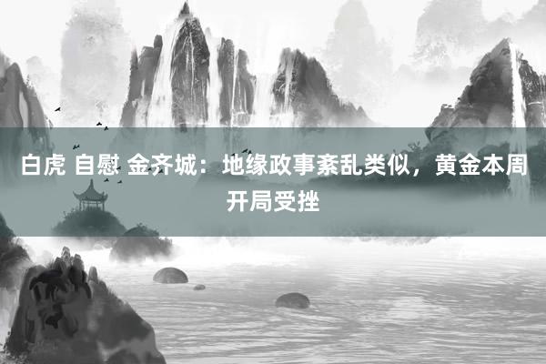 白虎 自慰 金齐城：地缘政事紊乱类似，黄金本周开局受挫