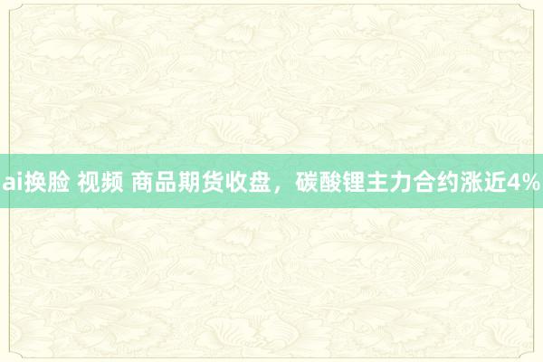 ai换脸 视频 商品期货收盘，碳酸锂主力合约涨近4%