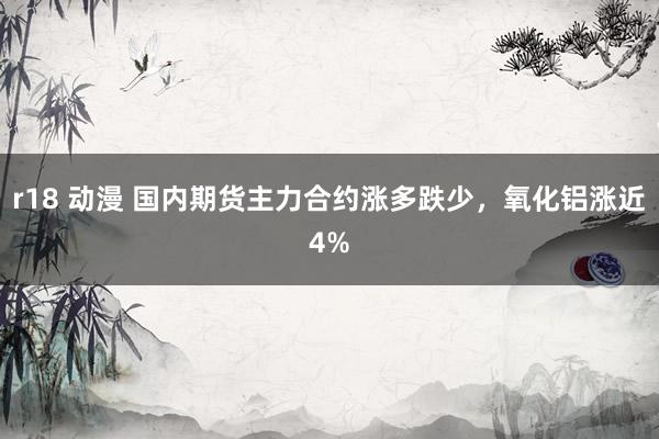 r18 动漫 国内期货主力合约涨多跌少，氧化铝涨近4%