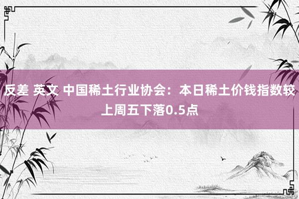 反差 英文 中国稀土行业协会：本日稀土价钱指数较上周五下落0.5点