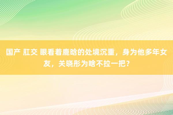 国产 肛交 眼看着鹿晗的处境沉重，身为他多年女友，关晓彤为啥不拉一把？
