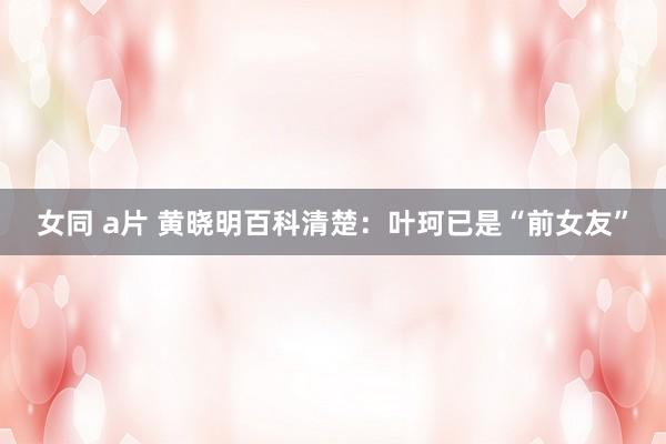 女同 a片 黄晓明百科清楚：叶珂已是“前女友”