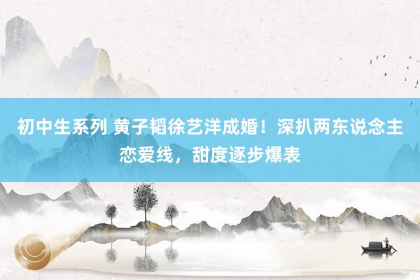 初中生系列 黄子韬徐艺洋成婚！深扒两东说念主恋爱线，甜度逐步爆表
