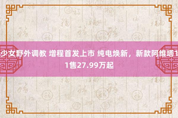少女野外调教 增程首发上市 纯电焕新，新款阿维塔11售27.99万起