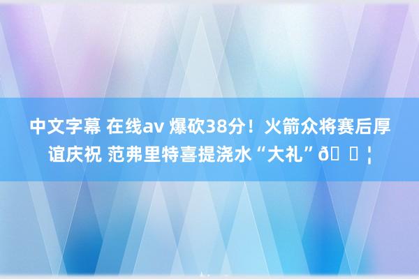 中文字幕 在线av 爆砍38分！火箭众将赛后厚谊庆祝 范弗里特喜提浇水“大礼”💦