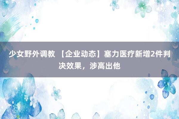 少女野外调教 【企业动态】塞力医疗新增2件判决效果，涉高出他