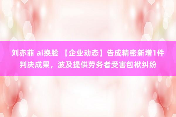 刘亦菲 ai换脸 【企业动态】告成精密新增1件判决成果，波及提供劳务者受害包袱纠纷