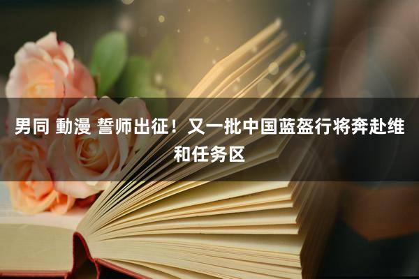 男同 動漫 誓师出征！又一批中国蓝盔行将奔赴维和任务区
